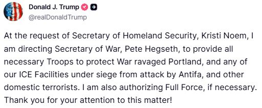 A screenshot of a tweet from Donald J. Trump. The tweet includes text stating, "At the request of Secretary of Homeland Security, Kristi Noem, I am directing Secretary of War, Pete Hegseth, to provide all necessary Troops to protect War ravaged Portland, and any of our ICE Facilities under siege from attack by Antifa, and other domestic terrorists. I am also authorizing Full Force, if necessary. Thank you for your attention to this matter." The text is displayed in black on a white background with a profile picture of Donald J. Trump and a verified checkmark next to his name.