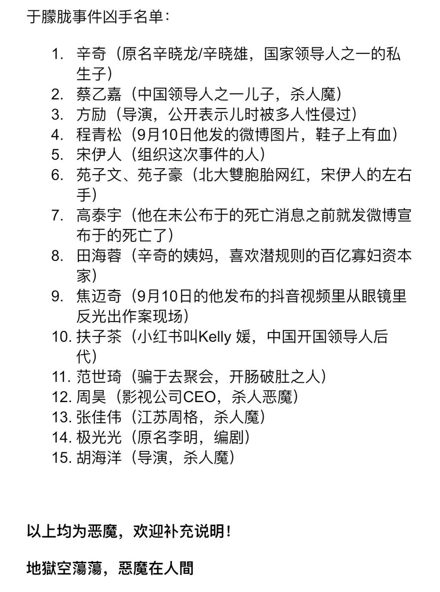 paul_sanyo's tweet photo. List of murderers in the Yu Menglong case:

1. Xin Qi (formerly known as Xin Xiaolong/Xin Xiaoxiong, the illegitimate son of one of the country's leaders)

2. Cai Yijia (son of a Chinese leader, murderer)

3. Fang Li (director, publicly admitted to being sexually assaulted by multiple people as a child)

4. Cheng Qingsong (picture he posted on Weibo on September 10th, with blood on his shoes)

5. Song Yiren (the person who organized this incident)

6. Yuan Ziwen and Yuan Zihao (Beijing University twins, internet celebrities, and Song Yiren's right-hand men)

7. Gao Taiyu (who announced Yu's death on Weibo before the news of his death was made public)

8. Tian Hairong (Xin Qi's aunt, a billionaire widow capitalist who likes to use hidden rules)

9. Jiao Maichi (in the TikTok video he posted on September 10, the crime scene was reflected in his glasses)

10. Fuzi Tea (Xiaohongshu name is Kelly Yuan, a descendant of China's founding leader)

11. Fan Shiqi (the man who tricked Yu into going to a party and then ripped Yu open)

12. Zhou Hao (CEO of a film and television company, a murderous demon)

13. Zhang Jiawei (Jiangsu Zhouge, murderer)

14. Aurora (original name Li Ming, screenwriter)

15. Hu Haiyang (Director, Murderer)