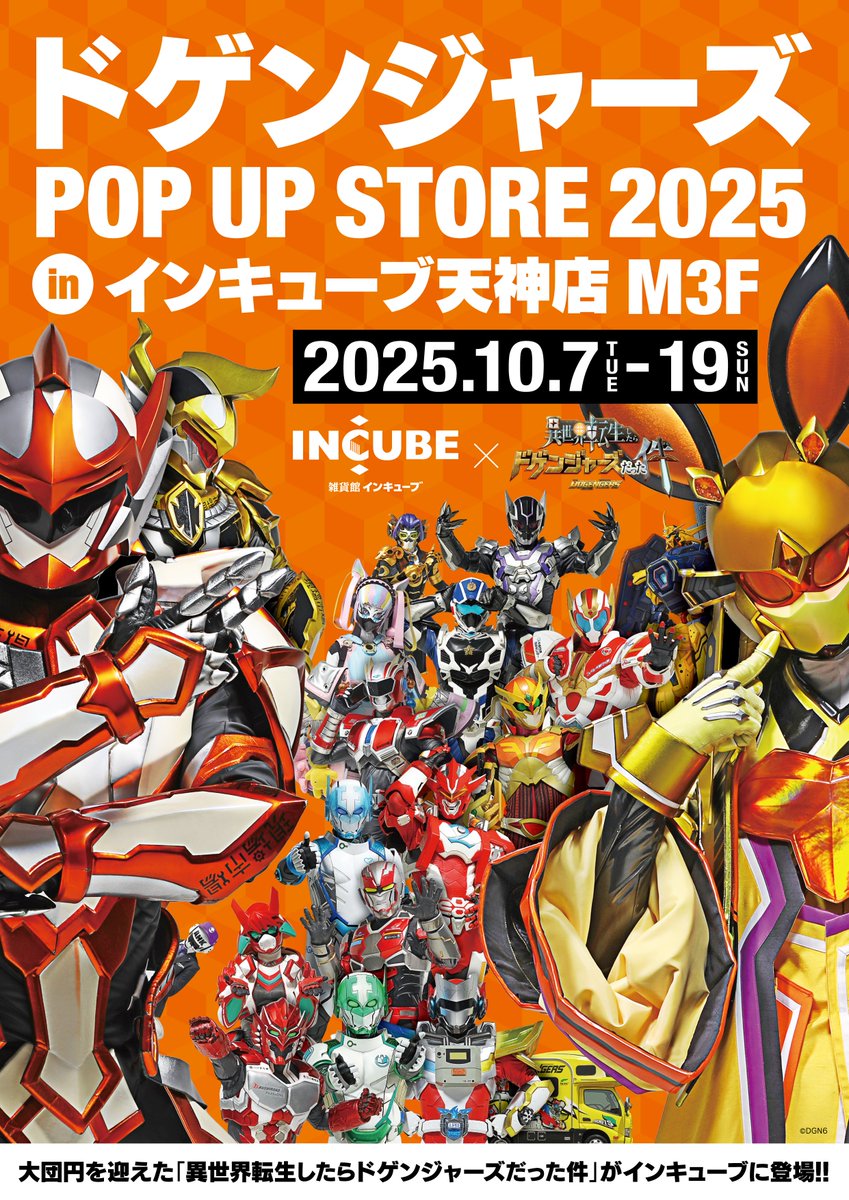 【ドゲンジャーズ POP-UP STORE 2025 in インキューブ】     
日時：10月7日(火)～10月19日(日) 
場所：雑貨館インキューブ天神店M3F(福岡県福岡市)

今年も開催決定!!
新商品・新絵柄のノベルティも登場！
詳細はドゲンジャーズグッズアカウント
<a href="/dogengers_goods/">ドゲンジャーズ グッズ【公式】</a>
をチェック！     #ドゲンジャーズ
