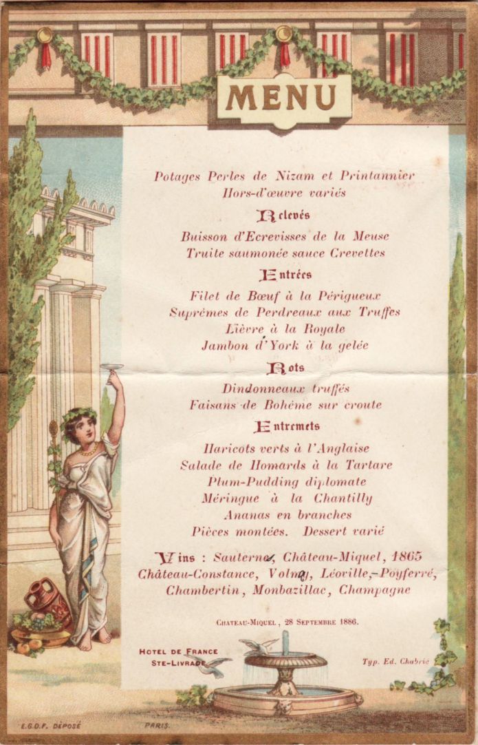28 septembre 1886 Château-Miquel
Hôtel de France

Potage Perles de Nizam
Buisson d'Ecrevisses de la Meuse
Truite saumonée
Filet de Boeuf à la Périgueux
Suprêmes de Perdreaux aux Truffes
Lièvre à la Royale
Jambon d'York
Dindonneaux truffés
Faisans de Bohéme
Salade de Homards...