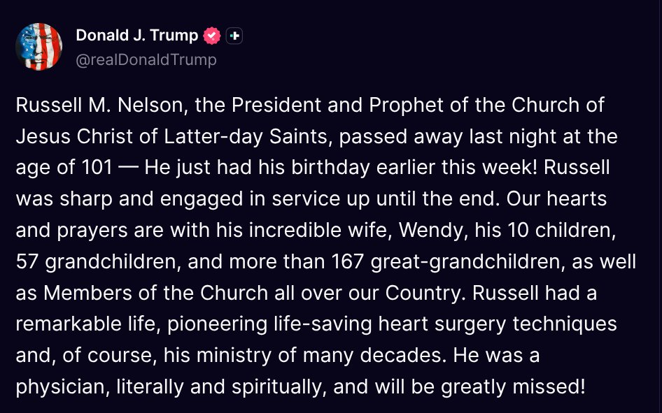 TruthTrumpPost's tweet photo. ( @realDonaldTrump - Truth Social Post )
( Donald J. Trump - Sep 28, 2025, 2:59 PM ET )

Russell M. Nelson, the President and Prophet of the Church of Jesus Christ of Latter-day Saints, passed away last night at the age of 101 — He just had his birthday … https://t.co/jsujYviYMF
