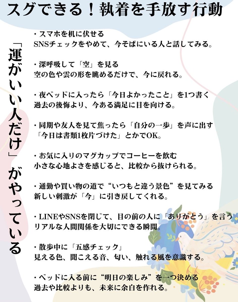 「執着を手放すと、運の流れがスッと通る」

たとえば、
① SNSを延々チェックして、目の前の人間関係をおろそかにしてしまう

② マイホームや車を買った友人と比べて、焦りばかり募ってしまう

③ 同期の昇進や年収を気にしすぎて、自分の挑戦を楽しめない