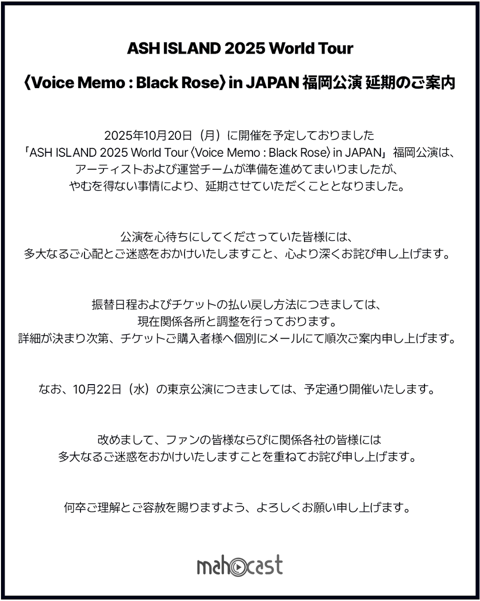 mahocast_officl's tweet photo. 【ASH ISLAND 2025 World Tour <Voice Memo : Black Rose> in JAPAN 福岡公演延期のご案内】

2025年10月20日(月)に開催を予定しておりました「ASH ISLAND 2025 World Tour <Voice Memo : Black Rose> in JAPAN」福岡公演につきまして、公演延期のご案内を申し上げます。

ファンの皆様ならびに関係各社の皆様には多大なるご迷惑をおかけいたしますことを、重ねてお詫び申し上げます。

https://t.co/BslYIcuPkJ