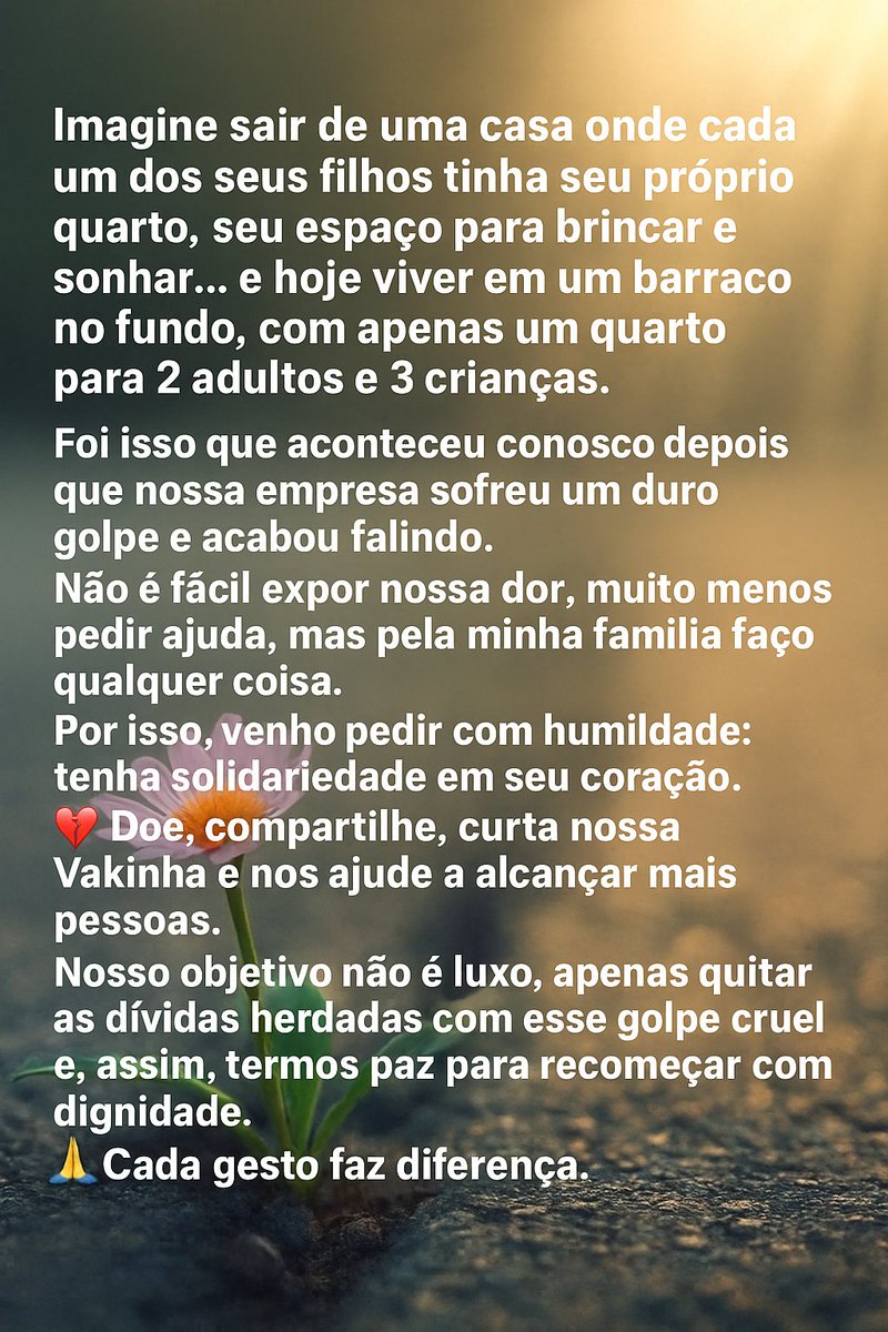 🚨 2 adultos + 3 crianças vivendo em 1 quarto após um golpe que faliu nossa empresa.

Não é fácil pedir, mas pela minha família faço qualquer coisa.
👉 Ajude: vakinha.com.br/5131232

Doe, compartilhe, curta 🙏 Cada gesto nos aproxima de recomeçar com dignidade.

#Ajuda #Família