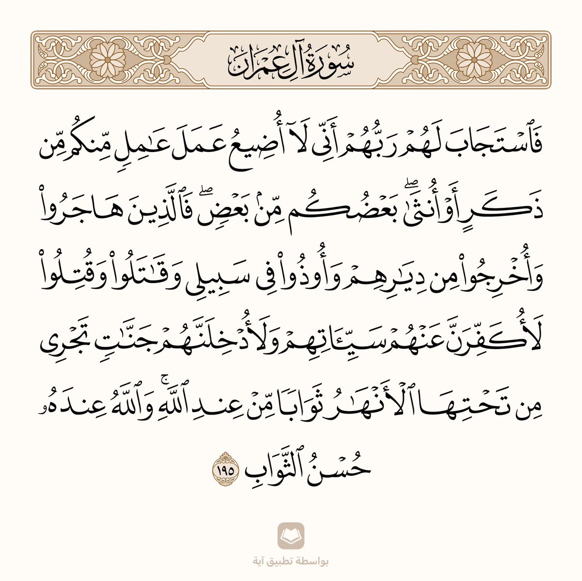 ﴿فَاستَجابَ لَهُم رَبُّهُم أَنّي لا أُضيعُ عَمَلَ عامِلٍ مِنكُم مِن ذَكَرٍ أَو أُنثى بَعضُكُم مِن بَعضٍ فَالَّذينَ هاجَروا وَأُخرِجوا مِن دِيارِهِم وَأوذوا في سَبيلي وَقاتَلوا وَقُتِلوا لَأُكَفِّرَنَّ عَنهُم سَيِّئَاتِهِم وَلَأُدخِلَنَّهُم جَنّاتٍ تَجري مِن تَحتِهَا الأَنهارُ