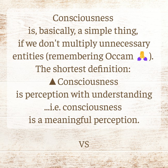 • Consciousness is, basically, a simple thing, if we don't multiply unnecessary entities (remembering Occam 🙏). 
• The shortest definition: 
▲Consciousness is perception with understanding
⚬ I.e. consciousness is a meaningful perception.
lnkd.in/gcZCdwDA