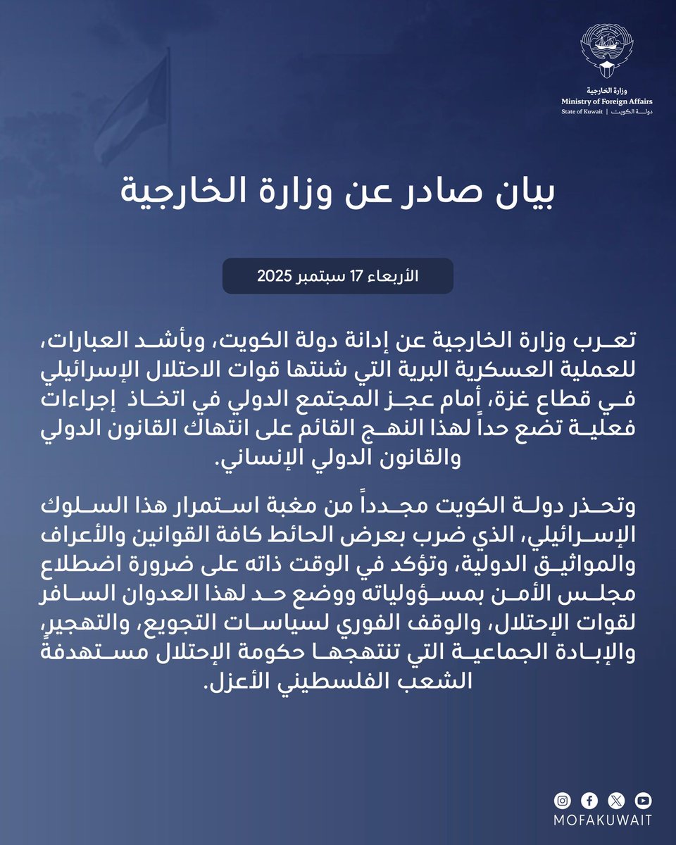 بيان صادر عن وزارة الخارجية
الأربعاء 17 سبتمبر 2025

تعرب وزارة الخارجية عن إدانة دولة الكويت، وبأشد العبارات، للعملية العسكرية البرية التي شنتها قوات الاحتلال الإسرائيلي في قطاع غزة، أمام عجز المجتمع الدولي في اتخاذ  إجراءات فعلية تضع حداً لهذا النهج القائم على انتهاك القانون