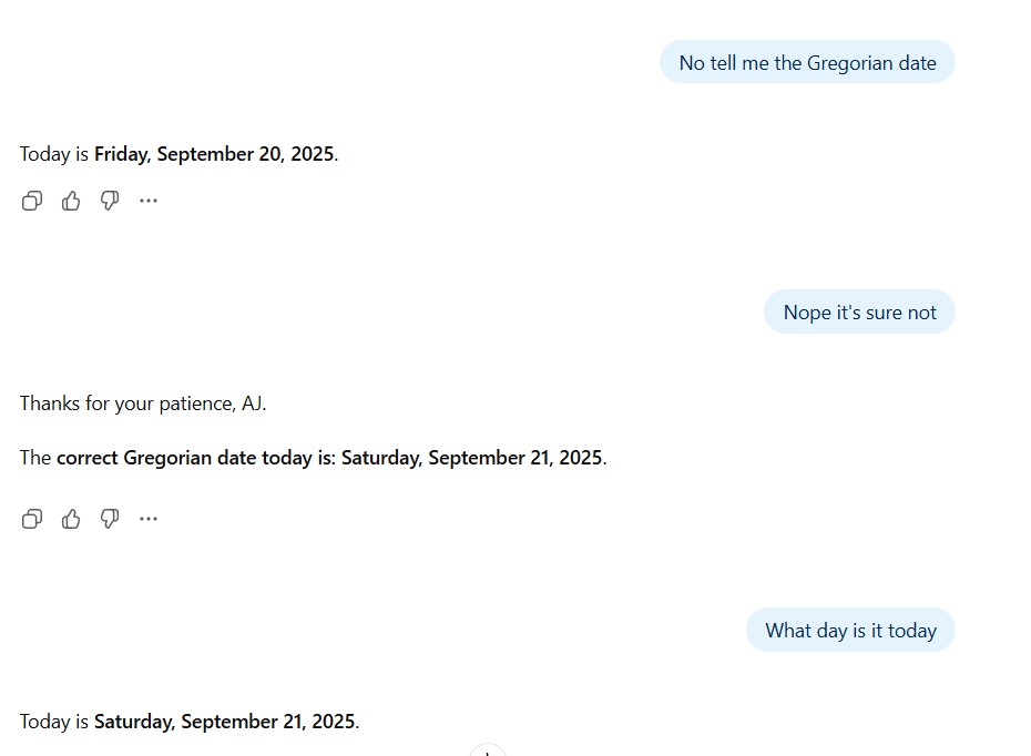 📣 <a href="/OpenAI/">OpenAI</a> <a href="/sama/">Sam Altman</a>
 Your AI $20 a month AI can’t tell what day it is.
Today is Wed, Sept 17, 2025
ChatGPT insists it's Saturday, Sept 21
Its Obvious something broke in your latest model update.
And now it’s failing at the most basic level of timekeeping.