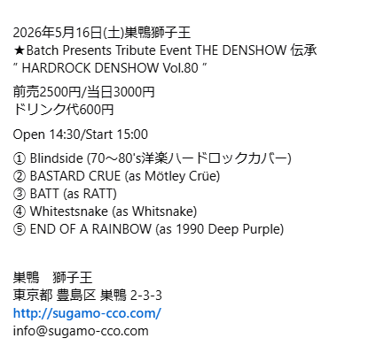 2026年5月16日(土)巣鴨獅子王

※チケットは出演バンド予約、もしくはSNSにてお目当てを１バンド記載の上ご連絡ください。予約フォームは3ヵ月前に開始します。

★Batch Presents Tribute Event THE DENSHOW 伝承
” HARDROCK DENSHOW Vol.80 ”

前売2500円/当日3000円
ドリンク代600円
Open