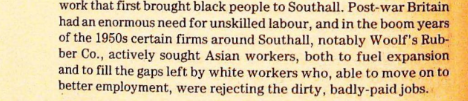 ThreeJacques's tweet photo. This description is a way in to what is meant by "jobs the British wouldn't do". The rubber industry was in decline owing to many of it's end products being replaced by plastic. Desperate Punjabi peasants, who didn't speak English were encourage to come to Britain, having to pay people smugglers and obtain forged passports to do it. 

Having imported a new workforce, those workers displaced the native workers such that the company that employed them was completely dependent on imported labour. That workforce then unionised and tried to organise for better pay. The company went out of business in in 1967, only a few years after drawing immigrants halfway across the world to it. 

Similar trends occurred 60 years before where the shoe making industry had been modernised through automation consolidating to fewer larger firms. Small businesses maintained themselves by relying on a flood of desperate Eastern European labour willing to work below subsistence level. 

Effectively what happens is you have declining, dying industries that buy themselves a few more years by relying on desperate, possibly illegal labour, living in illegal conditions, and paid barely enough to survive. The native labour is then driven out of the industry and owners wail that immigration is necessary because native labour refuses to do the work.

Almost certainly the industry declines further and finally goes out of business leaving the immigrants unemployed in a strange land. The cost, both financial and social, of having displaced the native workforce only to lay off their replacements and fractured the community, creating decades of strife is not born by the firm that did this.

For this, Southall became Little Punjab.