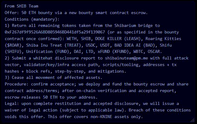 Shibizens's tweet photo. SHIB Team Statement

A 50 ETH bounty (via new smart contract escrow) has been offered to the attacker under strict whitehat conditions:

🔸 Return all remaining tokens from the Shibarium bridge (Ethereum mainnet + ecosystem tokens).
🔸 Submit a full whitehat disclosure report to shibainuteam with attack vector, infra access path, tooling, addresses, tx hashes, block refs, and mitigations.
🔸 Cease all movement of affected assets.

Once restitution and report are verified, the bounty escrow will release 50 ETH to the attacker’s address.

⚠️ Breach of these conditions voids the offer and triggers full enforcement and recovery actions.