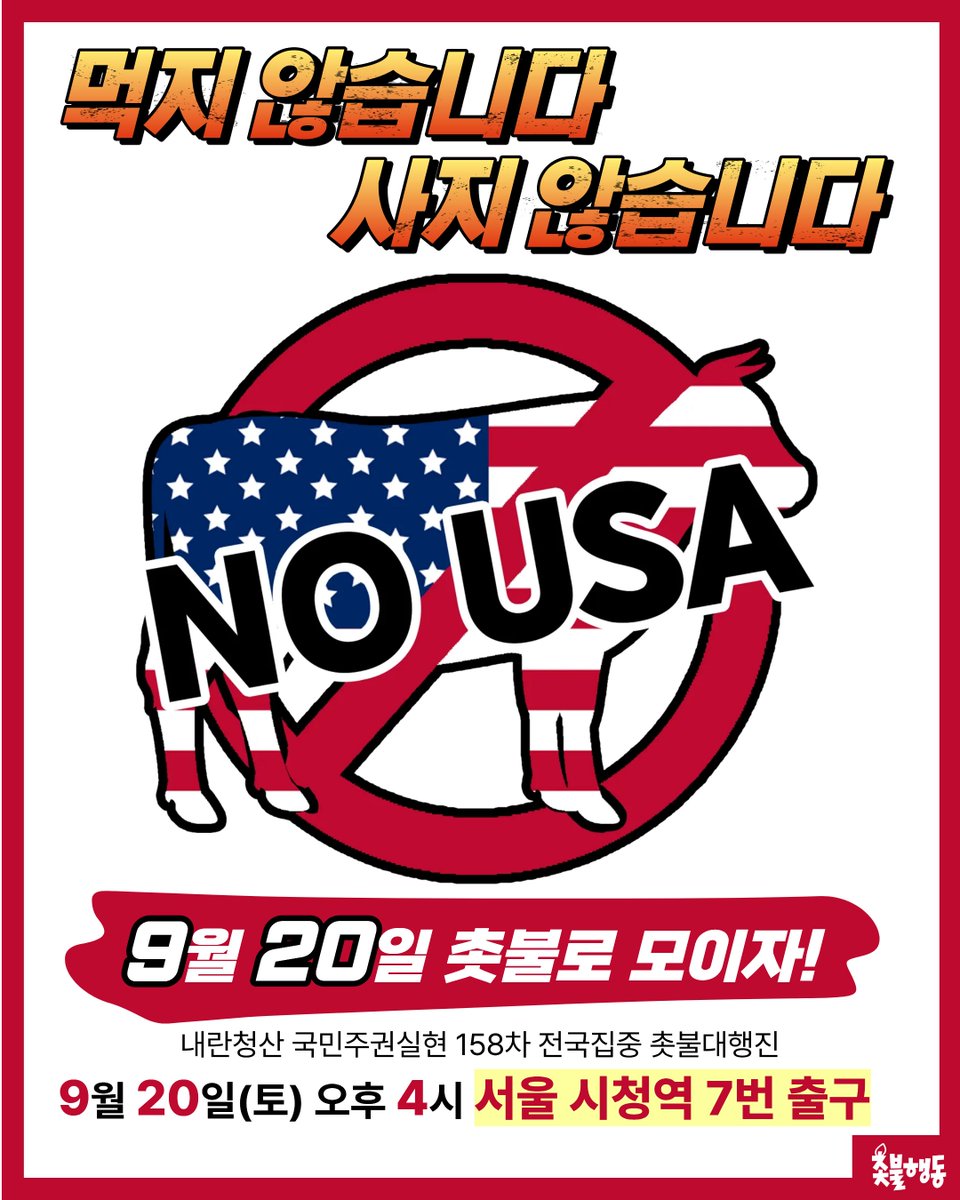 candlemove's tweet photo. <먹지 않습니다! 사지 않습니다! 모이자 촛불로!>

우리 국민을 불법으로 체포한 미국!
감히 우리 노동자들에게 쇠사슬을 채우고
인권을 짓밟은 미국을
더 이상 가만히 둘 수 없습니다!

우리의 분노를 "미국산 소고기 불매운동"으로 보여줍시다!
미국산 소고기 전 세계 최대 수입국인 우리나라가
소고기 불매운동을 진행한다면
미국에 직접적인 큰 타격을 입힐 수 있을 것입니다.

우리 국민을 모욕한 자!
우리는 그대로 되갚아줄 것입니다!

우리 국민 체포 구금으로 분노하신 국민 여러분!
이번 주 토요일 촛불로 모여주십시오!

모이자! 촛불로!

✅ 158차 전국집중 촛불대행진 
📍2025년 9월 20일(토) 오후 4시
📍서울 시청역 7번 출구
⚠️장소가 변경되었습니다. 참고 부탁드립니다.