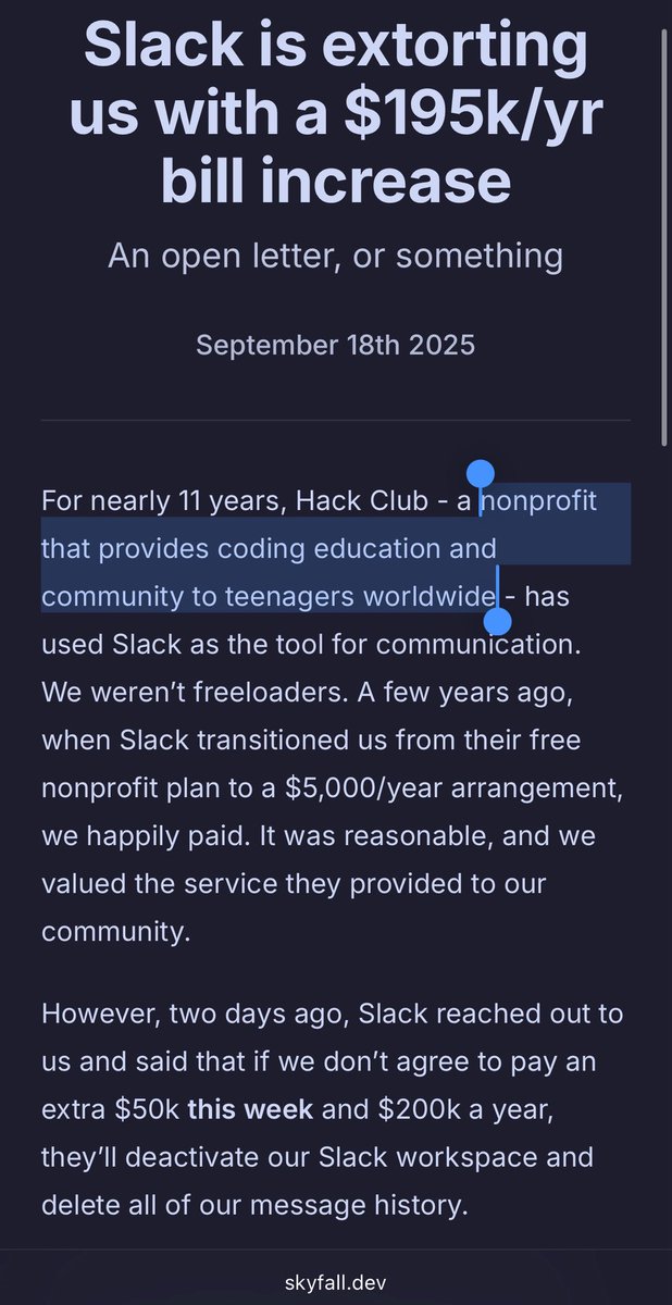 Gergely Orosz (@gergelyorosz) on Twitter photo One more reminder that Slack is a terrible choice for communities, and extort even nonprofits. Even when it’s one teaching teens to code, for free.
Hack Club is moving to Mattermost. They really have no choice.
Just a poor taste how Slack demands $50K in a week, no real notice One more reminder that Slack is a terrible choice for communities, and extort even nonprofits. Even when it’s one teaching teens to code, for free.
Hack Club is moving to Mattermost. They really have no choice.
Just a poor taste how Slack demands $50K in a week, no real notice