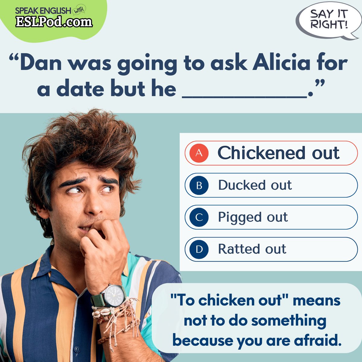 SAY IT RIGHT!

What is the correct answer?

"He was going to ask Alicia for a date but he _______."

A. Chickened out
B. Ducked out
C. Pigged out
D. Ratted out

~Jeff

#askateacher #vocabulary #englishvocabulary #learnenglish #helpwithenglish #helpwithenglishwords #eslquestions