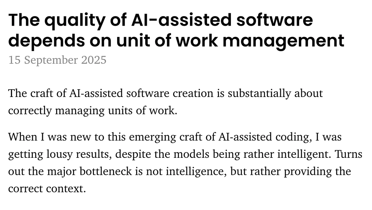  The quality of AI-assisted software depends on unit of work management

The craft of AI-assisted software creation is substantially about correctly managing units of work.

When I was new to this emerging craft of AI-assisted coding, I was getting lousy results, despite the models being rather intelligent. Turns out the major bottleneck is not intelligence, but rather providing the correct context.
