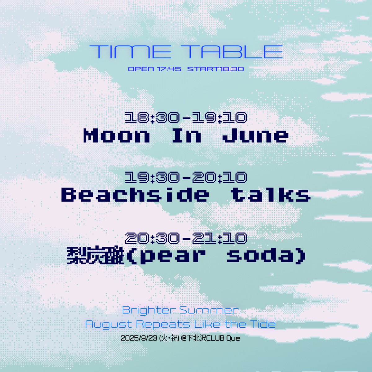⏰タイムテーブル解禁⏰

2025.9.23(火・祝) 下北沢Club Que
『Brighter Summer: August Repeats Like the Tide』

18:30〜19:10 Moon In June
19:30〜20:10 Beachside talks <a href="/TalksBeach/">Beachside talks</a>
20:30〜21:10 梨炭酸(pear soda) <a href="/pear_so_da/">梨炭酸（pear soda）</a> 

OPEN 17:45 / START 18:30
ADV/DOOR ¥3,000 学割 ¥2,000