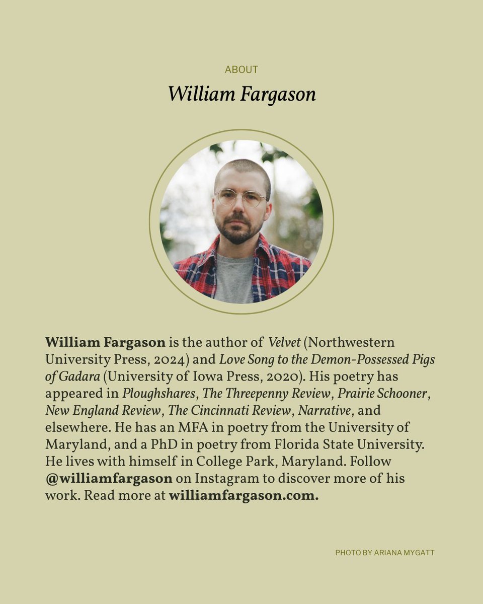 <a href="/williamfargason/">William Fargason</a> William Fargason is the author of Velvet (Northwestern University Press, 2024) and Love Song to the Demon-Possessed Pigs of Gadara (University of Iowa Press, 2020). His poetry has appeared in Ploughshares, The Threepenny Review, Prairie Schooner, New England Review, &amp; elsewhere.