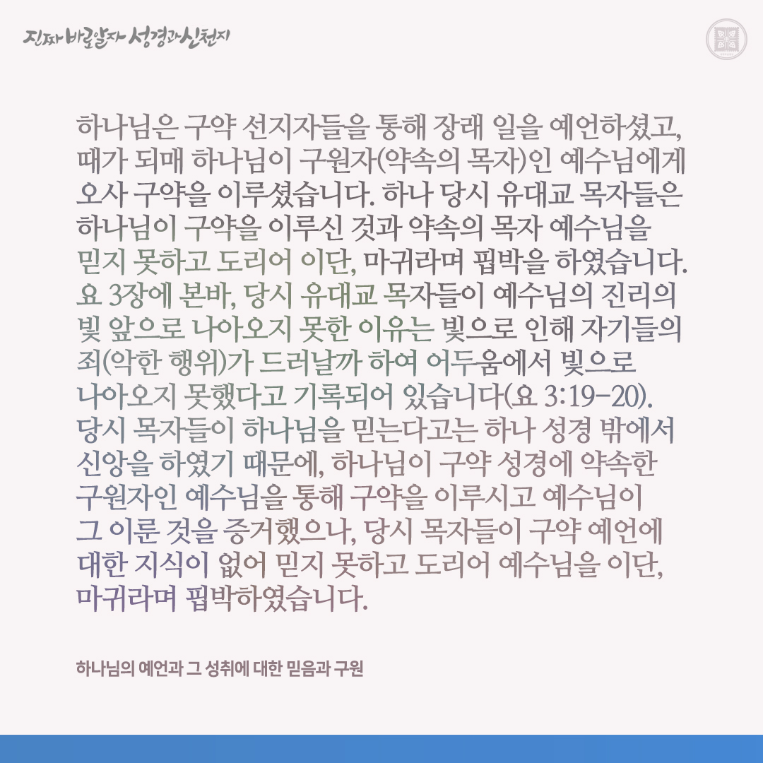 하나님의 예언과 그 성취에 대한 믿음과 구원

하나님은 구약 선지자들을 통해 장래 일을 예언하셨고, 때가 되매 하나님이 구원자(약속의 목자)인 예수님에게 오사 구약을 이루셨습니다. 하나 당시 유대교 목자들은 하나님이 구약을 이루신 것과 약속의 목자 예수님을 믿지 못하고 도리어 이단,