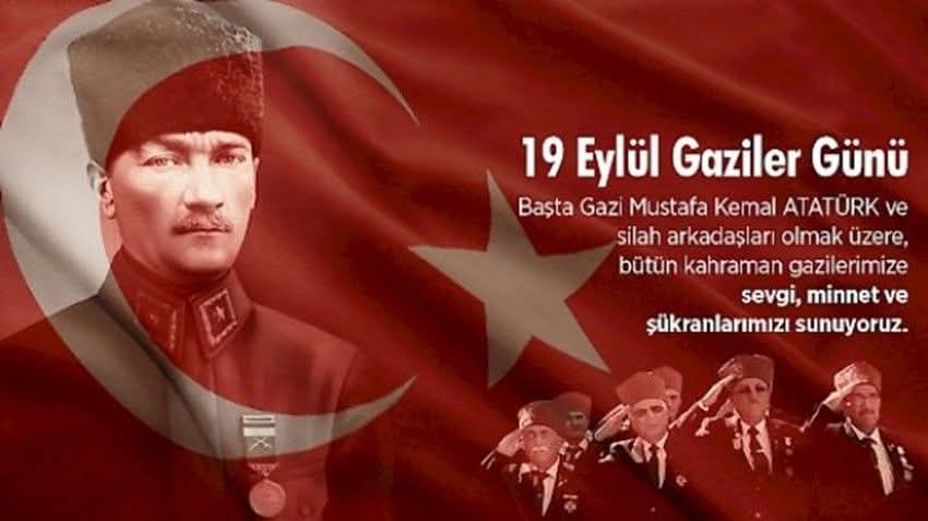 GAZİLER GÜNÜ 
 Başta Gazi Mustafa Kemal Atatürk olmak üzere, tüm şehitlerimizi, ebediyete intikal eden gazilerimizi rahmet ve şükranla anıyor, yaşayan gazilerimize en içten saygı ve sevgilerimi sunarak,  19 Eylül Gaziler Günü’nü en kalbi duygularımla kutluyorum.