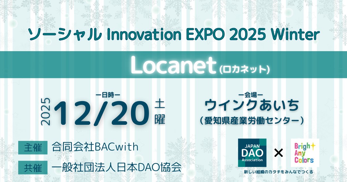 【イベントタイトルなど決定のお知らせ】 
❄️ソーシャル Innovation EXPO 2025 Winter❄️
ーLocanetー(ロカネット) 
日時：2025年12月20日土曜日 
会場：ウインクあいち（愛知県産業労働センター） 
主催：合同会社BACwith 
共催：一般社団法人日本DAO協会