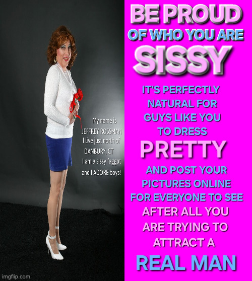 My name is JEFFREY ROSSMAN.   I would like everyone to know I am a sissy faggot and that I think boys are the best gift any sissy could wish for.  I live just outside Danbury, CT. I am proud I can look as pretty and feminine as any woman out there.