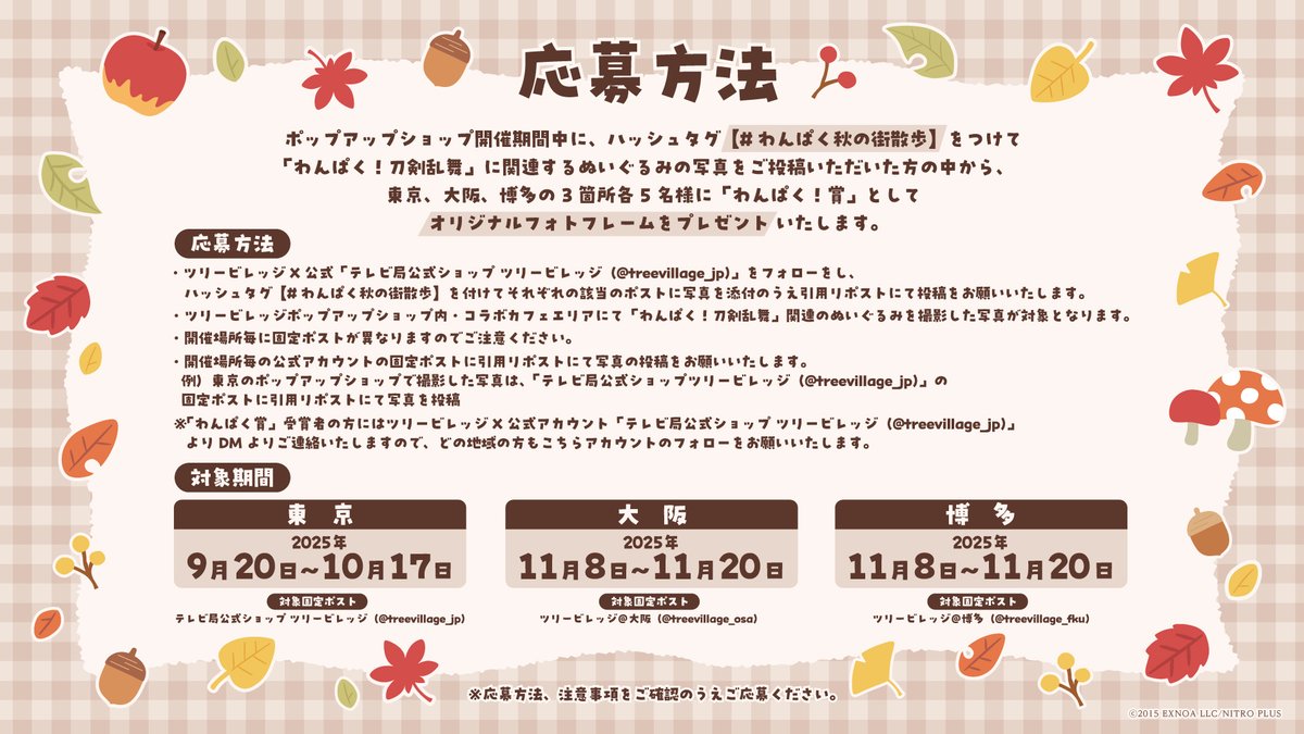 treevillage_jp's tweet image. 「わんぱく！刀剣乱舞」フォトコンテスト開催！
#わんぱく秋の街散歩 をつけて「わんぱく！刀剣乱舞」関連のぬいぐるみの写真をご投稿いただいた方の中から、各都市5名様に「わんぱく！賞」としてオリジナルフォトフレームをプレゼント！添付をご確認のうえご応募ください。
【東京期間：9/20-10/17】