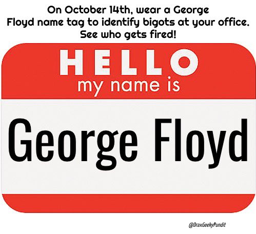 DraxGeekyPundit's tweet photo. @Angry_Staffer October 14th is a Tuesday.
On #October14th wear a #GeorgeFloyd name tag and you will expose everyone who is a bigot at your office.
See who gets fired then!
#RememberGeorgeFloyd
#October14thGeorgeFloydRemembrance https://t.co/nQWhZWJL0M