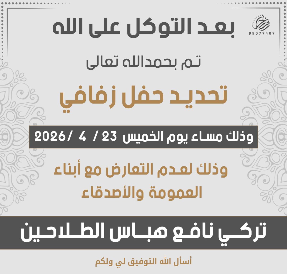 بعد التوكل على الله
تم بحمد الله تعالى
تحديد حفل زفاف

تركي نافع هباس الطلاحين

يوم الخميس 2026/4/23

وذلك لعدم التعارض مع أبناء
العمومة والأصدقاء

أسأل اللّٰه التوفيق لي ولكم

؛
#خدمة_الظفير