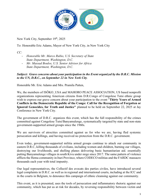 IsokoUSA's tweet photo. This is a statement from both ISÔKO_USA and Mahoro Peace Association @MahoroMpa raising great concerns about the participation of @NYCMayor as a panelist in the Event organized by the D.R.C. Mission to the UN, D.R.C., on September 22nd, 2025 in New York City.

This conference is intended to use wrongly the magic name of "genocide" and exclude to name the real victims of genocide in D.R.Congo, who we are , the Tutsi ethnic group in both North and South Kivu.
ONLY the  Congolese of Tutsi are facing extermination as an ethnic group based on the 10 steps to determine the existence of the genocide in D.R.Congo. 
NO other ethnic group has faced hate speech, dehumanization, and targeted killings based on who they are.

Even today, killings, hate speech, destruction of livelihood are going on in South Kivu with extremists militia group called "Wazalendo" financed and armed by the current government aimed to wipe out the Tutsi and Banyamulenge in their home country.

It is on behalf of all survivors of massacres across the D.R.Congo since 1990 who have been rescued by first the Clinton Administration in 2000, then Bush Administration in 2007, and their successors at the White House including the current administration of @realDonaldTrump. 

We are grateful to the US government that has rescued more twenty thousand Congolese that were denied their citizenship since 1990’s because of their ethnical identity.

Many of our families are still leaving in refugee Camp in neighboring countries after more than 30 years in refugees and have hope that with the current negotiation’s led by the Qatar government, they will have a chance to get back in their home country.

New York City, September 19th, 2025 
 
To: Honorable Eric Adams, Mayor of New York City, in New York City  @NYCMayor 
CC:  -  @SecRubio  Honorable Mr. Marco Rubio, U.S. Secretary of State  State Department, Washington, D.C. 
 - @US_SrAdvisorAF   Mr. Massad Boulos, U.S. Senior Advisor for Africa  State Department, Washington, D.C.   

Subject:  Grave concerns about your participation in the Event organized by the D.R.C. Mission  to the UN, D.R.C., on September 22 in New York City. 

 Honorable Mr. Eric Adams,  

We, the members of ISÔKO_USA and MAHORO PEACE ASSOCIATION, US based non-profit  organizations representing American citizens from D.R.Congo of Congolese Tutsi ethnic group  wish to express our grave concern about your participation to the event "Thirty Years of Armed  Conflicts in the Democratic Republic of the Congo: Call for the Recognition of Forgotten or  Ignored Genocides, for Truth and Justice" planned to be held on September 22, 2025 at Jay  Conference in New York City.  

The government of D.R.C. organizes this event, which has the full responsibility of the crimes committed against Congolese Tutsi/Banyamulenge, systematically targeted by state and non-state  overnment-supported armed groups since the 1960s. 
 
We are survivors of atrocities committed against us for who we are, having fled systemic persecution and killings, and having received no protection from the D.R.C. government.   

Even today, government-supported militia armed groups continue to attack our community in eastern D.R.C, killing thousands of civilians, including women and children, burning our villages,  destroying our livelihoods, and shelling planes delivering basic humanitarian aid essentially  putting Banyamulenge villages in South Kivu under siege since 2017. 

The same pattern of violence afflicts the Hema community in Ituri Province, where CODECO militias and the FARDC massacre thousands each year with total impunity.
 Our legal representatives, the Collectif des avocats des parties civiles, have introduced several legal complaints in D.R.C. as well as in regional and international courts, including at the ICC and  in the courts in Belgium, to denounce this campaign of ethnic cleansing against our community. 

 This event, as it is presented, uses the tools of persecution and inflammatory rhetoric against our  community, which has put us at risk for decades, by reversing responsibility between victim and   perpetrator. 

It aims to blame the victim, the Congolese Tutsi, for the ethnic cleansing to  which it is subjected. Thus, the D.R.C. government has engineered a false genocide, accusing our community of being responsible for our own persecution and crimes, to exonerate itself from its  own responsibility.

The gravity of the situation is best reflected in a statement by the UN Special Representative to  the Office on Genocide Prevention Ms. Alice W. Nderitu in November 30th, 2022 in which she  established that: “indicators and triggers contained the UN Framework of Analysis for  Atrocity Crimes were present in DRC including; dissemination of hate speech and absence  of independent mechanisms to address it;
 -Politicization of identity; proliferation of local  militias and other armed groups across the country; 
-Widespread and systematic attacks,  including sexual violence, against especially the Congolese Tutsi based on their ethnicity  and perceived allegiance with neighboring countries; and intergroup tensions.” 

She added about the urgency of the situation by emphasizing that: “The abuses currently occurring in  Eastern DRC, including the targeting of civilians based on their ethnicity or perceived  affiliation to the warring parties, must be halted. 

Our collective commitment not to forget past atrocities constitutes an obligation to prevent recurrence”.  We urge you to reconsider your participation in this event, as your participation represents an official endorsement of the inflammatory rhetoric, the targeting campaign, and the crimes against  Congolese Tutsi by the D.R.C. government. 

This further puts our community at risk in Eastern  D.R.C. at a time when the current U.S. administration in Washington, DC, and other international partners seek to appease the tensions in the region, to find a lasting solution to the D.R.C.’s long-standing conflict.  

As survivors from the long-lasting crimes committed against our community in D.R.Congo, we are very grateful to the US administration that welcomed us since February 2000.  Enclosed is a detailed report documenting a sample of these atrocities among thousands of cases.  
@realDonaldTrump @antonioguterres @ida_sawyer @hrw @UNHumanRights @UNOSAPG