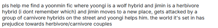 FicFinderBTS's tweet photo. Looking For!

Ship: YoonMin

pls help me find a yoonmin fic where yoongi is a wolf hybrid and jimin is a herbivore hybrid (i dont remember which) and jimin moves to a new place, gets attacked by a group of carnivore hybrids on the street and yoongi helps him. the world it's set in has prejudice towards herbivore/carnivore couples