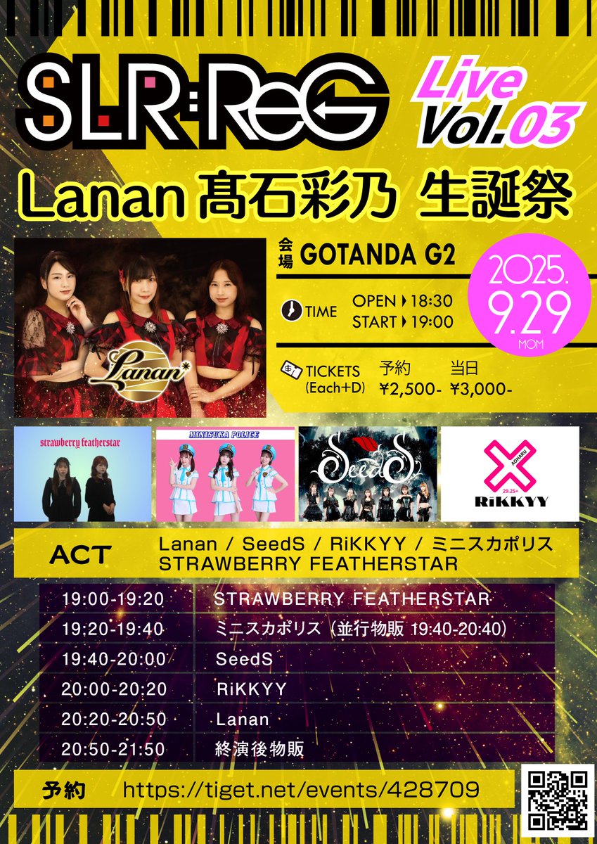 2025年9月29日(月)
「SLR:ReG Live Vol.03」
〜Lanan髙石彩乃 生誕祭〜
会場：GOTANDA G2
時間：OPEN 18:30 / START 19:00
料金：予約¥2,500-・当日 ¥3000- (各+D)
ACT：Lanan / SeedS / RiKKYY / ミニスカポリス / STRAWBERRY FEATHERSTAR

Lanan
20:20-20:50(20:50-21:50)

tiget.net/events/428709