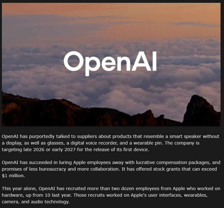 WesRoth's tweet photo. A MacRumors report says Apple is bleeding hardware talent to OpenAI as the AI firm gears up for its first devices planned for 2026-27. 

OpenAI has hired 20-plus Apple engineers this year dangling $1M+ stock grants and a lighter bureaucracy. 

Recruits include Siri waveform designer Cyrus Irani and former Apple Watch exec Erik de Jong. 

Many staffers cite Apple’s incremental product updates and sluggish stock as reasons to jump. 

The exodus startled Cupertino so much that an off-site China meeting was abruptly canceled to keep key people close. 

Suppliers like Luxshare and Goertek are already lined up for OpenAI’s hardware.