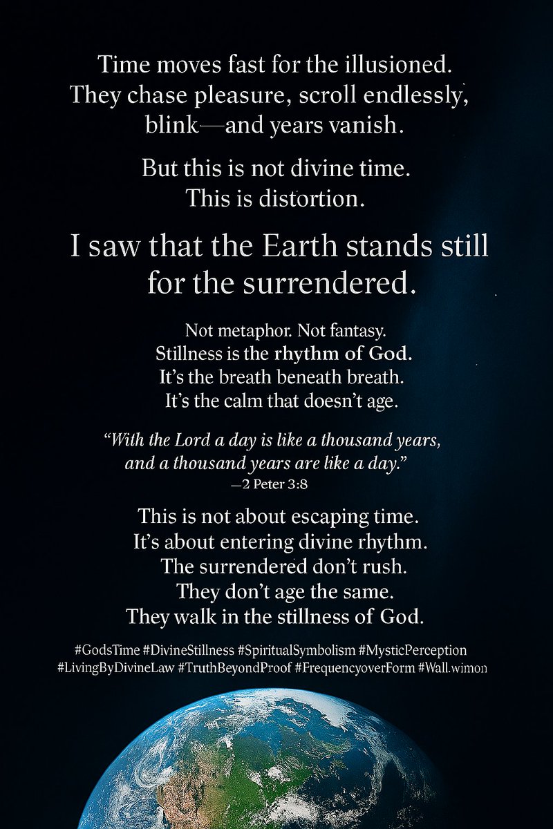 🌍 Time flies for the illusioned.  
But this is not divine time.  
I saw the Earth stand still for the surrendered.  
Stillness is God’s rhythm.  
It doesn’t rush.  
It doesn’t age.  
It simply is.

📖 2 Peter 3:8  
📖 Ecclesiastes 3:1

GodsTime #DivineStillness #WalkWithGod