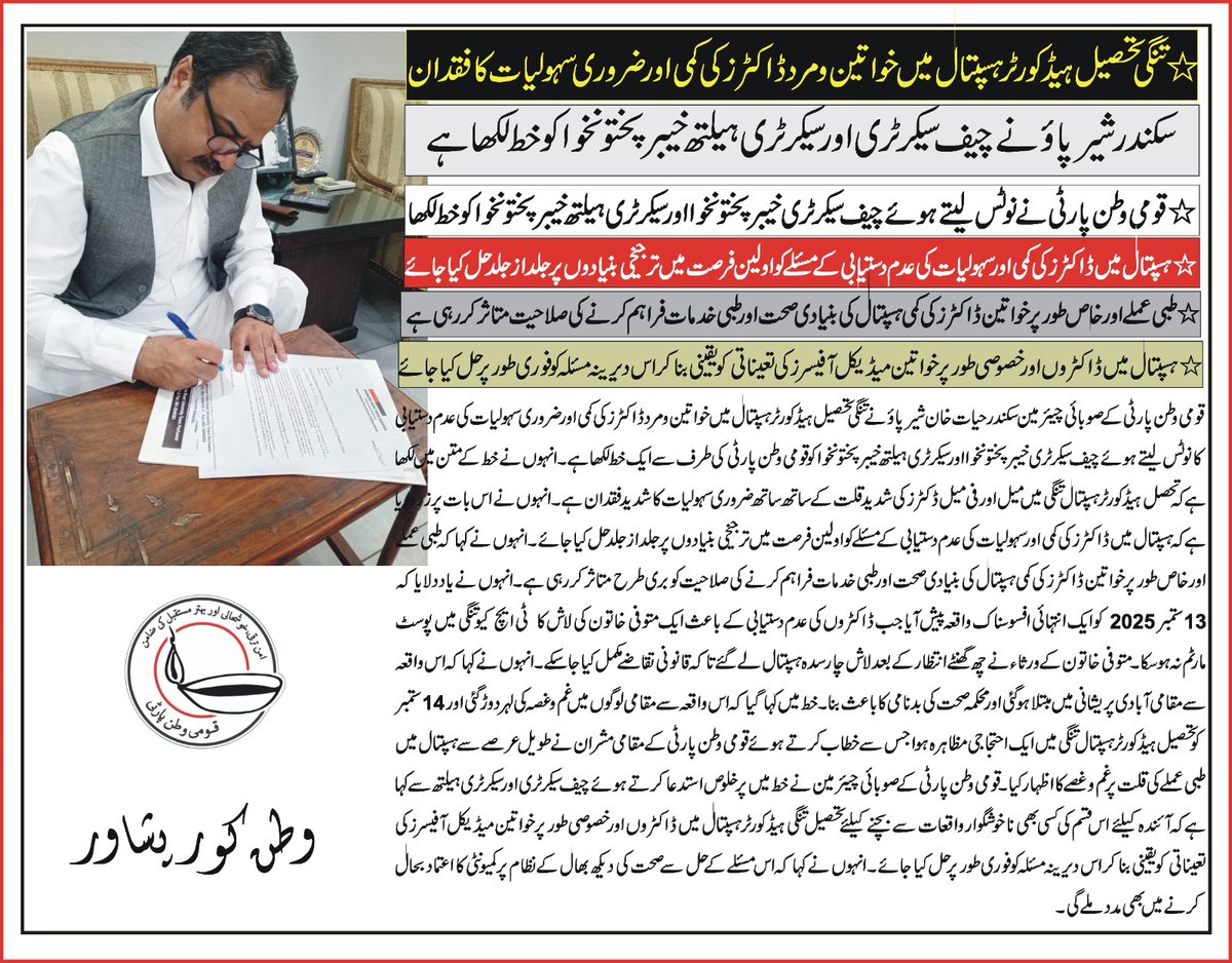 QWP_PK's tweet photo. پشاور( )قومی وطن پارٹی کے صو بائی چیئر مین سکندر حیات خان شیر پاؤ نے تنگی تحصیل ہیڈ کورٹر ہسپتال میں خواتین و مرد ڈاکٹرز کی کمی اور ضروری سہولیات کی عدم دستیابی کا نوٹس لیتے ہوئے چیف سیکرٹری خیبرپختونخوا اور سیکرٹری ہیلتھ خیبرپختونخوا کو قومی وطن پارٹی کی طرف سے ایک خط لکھا ہے۔ انہوں نے خط کے متن میں لکھا ہے کہ تحصل ہیڈکورٹر ہسپتال تنگی میں میل اور فی میل ڈکٹرز کی شدید قلت کے ساتھ ساتھ ضروری سہولیات کا شدید فقدان ہے۔ انہوں نے اس بات پر زرو دیا ہے کہ ہسپتال میں ڈاکٹرز کی کمی اور سہولیات کی دستیابی کے مسئلے کو اولین فرصت میں ترجیخی بنیادوں پر جلد از جلد حل کیا جائے۔انہوں نے کہا کہ طبی عملے اور خاص طور پر خواتین ڈاکٹرز کی کمی ہسپتال کی بنیادی صحت اور طبی خدمات فراہم کرنے کی صلاحیت کو بری طرح متاثر کر رہی ہے۔انہوں نے یاد دلایا کہ 13ستمبر 2025کو ایک انتہائی افسوسناک واقعہ پیش آیا جب ڈاکٹروں کی عدم دستیابی کے باعث ایک متوفی خاتون کی لاش کا  ٹی ایچ کیو تنگی میں پوسٹ مارٹم نہ ہو سکا۔ متوفی خاتون کے ورثاء نے چھ گھنٹے انتظار کے بعد لاش چارسدہ ہسپتال لے گئے تا کہ قانونی تقاضے مکمل کیا جاسکے۔ انہوں نے کہا کہ اس واقعہ سے مقامی آبادی پریشانی میں مبتلا ہو گئی اور محکمہ صحت کی بدنامی کا باعث بنا۔خط میں کہا گیا کہ اس واقعہ سے مقامی لوگوں میں غم و غصہ کی لہر دوڑ گئی اور 14ستمبر کو تحصیل ہیڈ کورٹرہسپتال تنگی میں ایک احتجاجی مظاہرہ ہوا جس سے خطاب کرتے ہوئے قومی وطن پارٹی کے مقامی مشران نے طویل عرصے سے ہسپتال میں طبی عملے کی قلت پر غم و غصے کا اظہار کیا۔قومی وطن پارٹی کے صوبائی چیئر مین نے خط میں پر خلوص استدعا کرتے ہوئے چیف سیکرٹری اور سیکرٹری ہیلتھ سے کہا ہے کہ آئندہ کیلئے اس قسم کی کسی بھی ناخوشگوار واقعات سے بچنے کیلئے تحصیل تنگی ہیڈ کورٹر ہسپتال میں ڈاکٹروں اور خصوصی طور پر خواتین میڈیکل آفیسرزکی تعیناتی کو یقینی بنا کر اس دیرینہ مسئلہ کو فوری طور پر حل کیا جائے۔ انہوں نے کہا کہ اس مسئلے کے حل سے صحت کی دیکھ بھال کے نظام پر کمیونٹی کا اعتماد بحال کرنے میں بھی مدد ملے گی۔