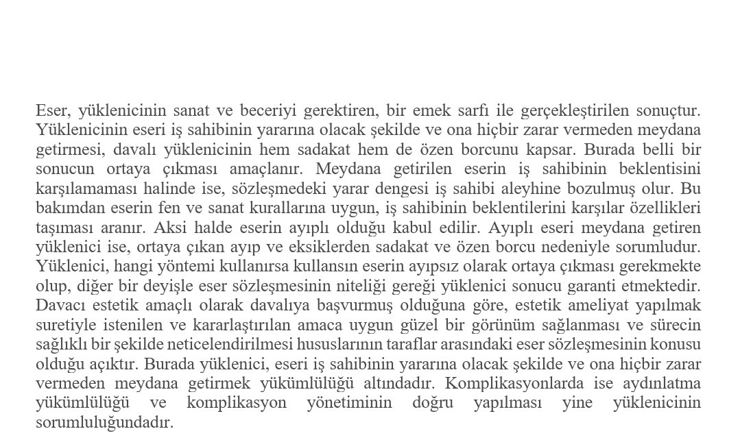 Davacı estetik amaçlı olarak davalıya başvurmuş olduğuna göre, estetik ameliyat yapılmak suretiyle istenilen ve kararlaştırılan amaca uygun güzel bir görünüm sağlanması ... olduğu açıktır.
Y. 6. HD. 2025/1714 E. 2025/2538 K. 25.06.2025