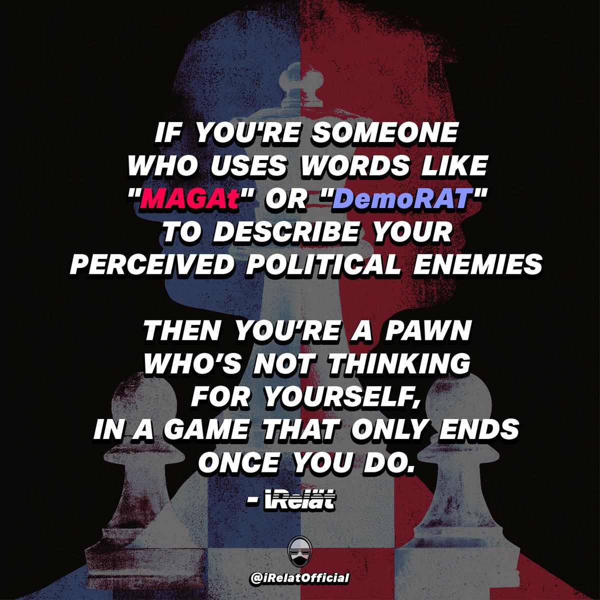 iRelatOfficial's tweet photo. If you're someone who uses words like
"MAGAt"  or  "DemoRAT"
to describe your perceived political enemies. . . 
Then you are a pawn
who's not thinking for yourself,
in a game that only ends once you do. https://t.co/XqNAHsrmRO