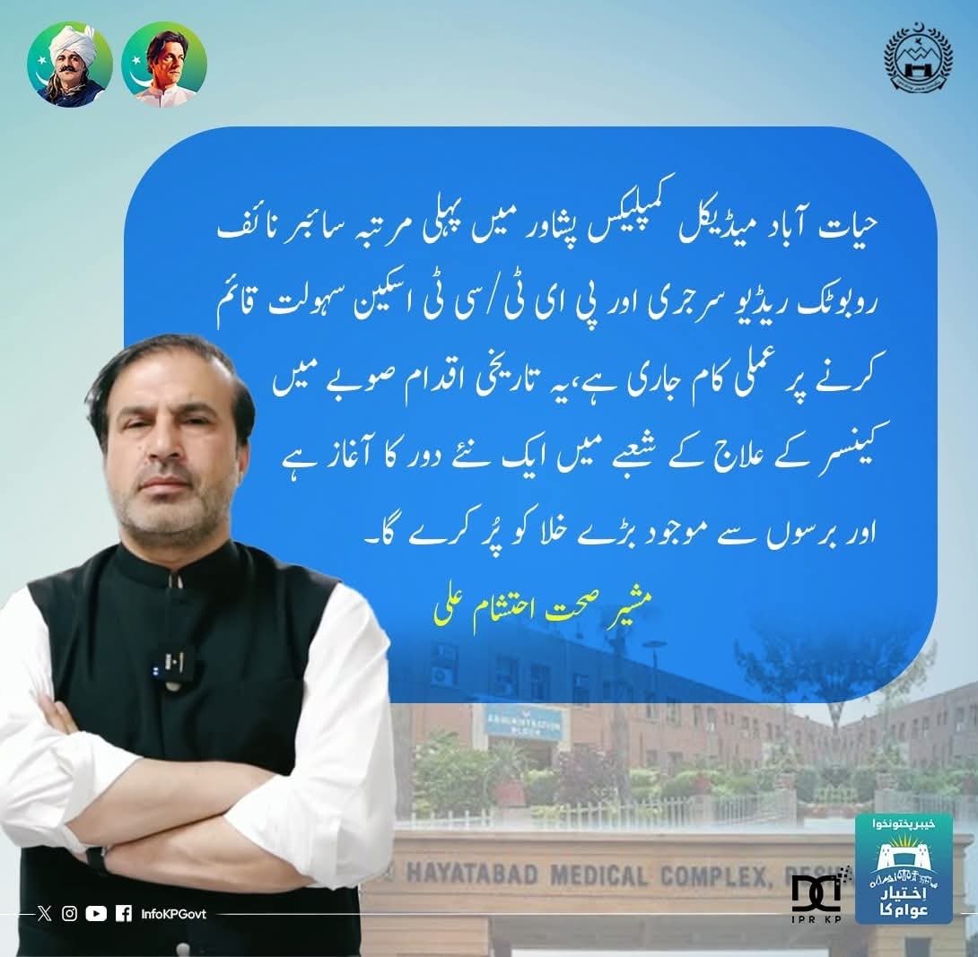 "حیات آباد میڈیکل کمپلیکس پشاور میں پہلی مرتبہ سائبر نائف روبوٹک ریڈیو سرجری اور پی ای ٹی/سی ٹی اسکین سہولت قائم  کرنے پر عملی کام جاری ہے،یہ تاریخی اقدام صوبے میں کینسر کے علاج کے شعبے میں ایک نئے دور کا آغاز ہے اور برسوں سے موجود بڑے خلا کو پُر کرے گا۔" مشیر صحت احتشام علی