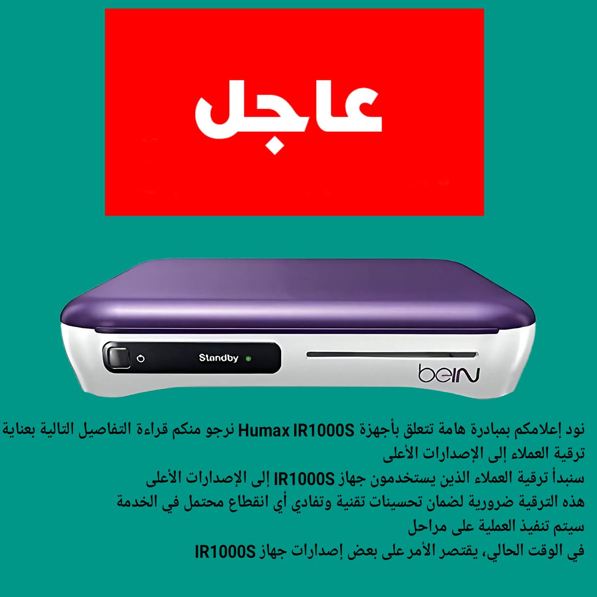 نود إعلامكم بمبادرة هامة تتعلق بأجهزة Humax IR1000S نرجو منكم قراءة 
ترقية العملاء إلى الإصدارات الأعلى
سنبدأ ترقية العملاء الذين يستخدمون جهاز IR1000S إلى الإصدارات الأعلى
هذه الترقية ضرورية لضمان تحسينات تقنية وتفادي أي انقطاع محتمل في الخدمة
سيتم تنفيذ العملية على مراحل