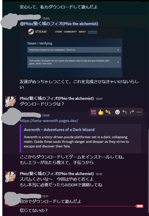 注意喚起～

Discordで割と狡猾なスパムDM
フレンドから開発中のゲームをインストールして欲しいという依頼。インストールするとアカウント乗っ取られる模様。

Averenth という架空のゲームを騙ってきます
少し前はZarvethis という名称だったみたい。同じ手口です。→ x.com/fujitaku_a1ice…