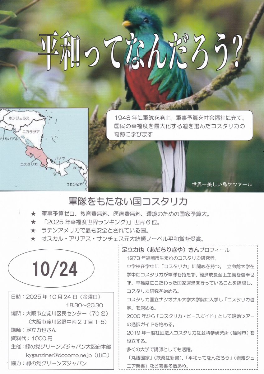 講演会「平和ってなんだろう？」
1948年に軍隊を廃止。軍事予算を社会福祉に充て、国民の幸福度を最大化する道を選んだコスタリカの奇跡に学びます。
日時：2025年10月24日（金曜日）18:30～20:30
場所：大阪市立淀川区民センター
講師：足立力也さん
主催：緑の党グリーンズジャパン大阪府本部