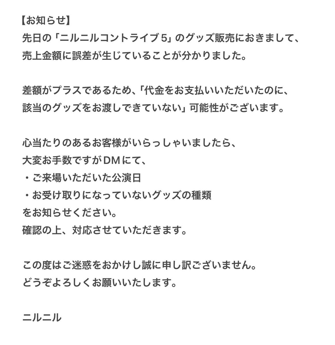 【お知らせ】
先日の「ニルニルコントライブ5」グッズ販売にて売上に誤差がありました。
代金をお支払いいただいたのに、グッズをお渡しできていない可能性がございます。

詳細・対応方法につきましては画像をご覧ください。
