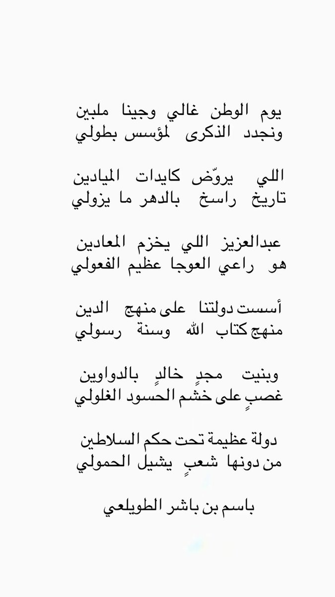 يوم   الوطن   غالي   وجينا   ملبين
ونجدد   الذكرى    لمؤسس  بطولي

اللي      يروّض   كايدات    الميادين
تاريخ     راسخ     بالدهر  ما  يزولي

عبدالعزيز   اللي   يخزم   المعادين 
هو    راعي  العوجا  عظيم  الفعولي 

أسست دولتنا   على منهج    الدين
منهج كتاب   الله    وسنة    رسولي