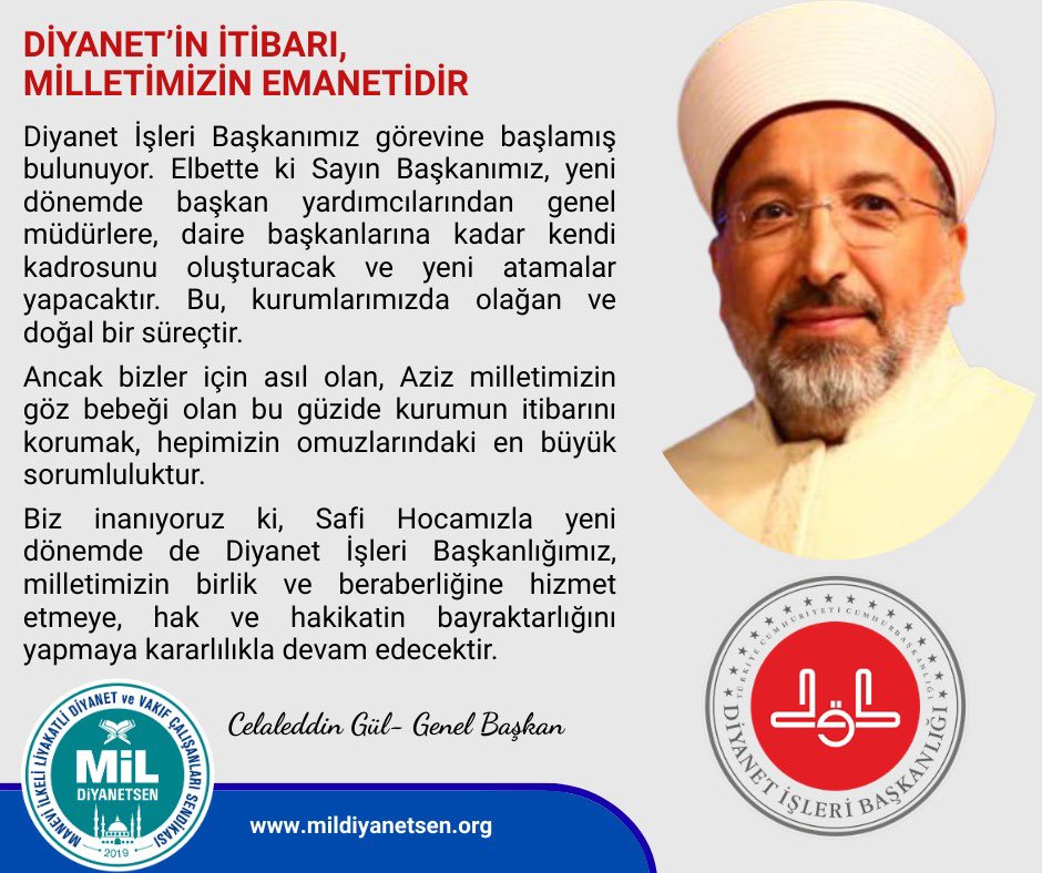 DİYANET’İN İTİBARI, MİLLETİMİZİN EMANETİDİR 

Diyanet İşleri Başkanımız görevine başlamış bulunuyor. Elbette ki Sayın Başkanımız, yeni dönemde kendi kadrosunu oluşturacak; başkan yardımcılarından genel müdürlere, daire başkanlarına kadar yeni atamalar yapılacaktır. Bu,