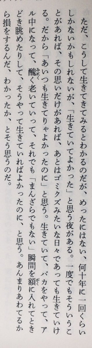 「こうして生きてきてみるとわかるのだが、めったにはない、何十年に一回くらいしかないかもしれないが、「生きていてよかった」と思う夜がある。一度でもそういうことがあれば、その思いだけがあれば、あとはゴミクズみたいな日々であっても生きていける」（『僕に踏まれた町と僕が踏まれた町』P193）