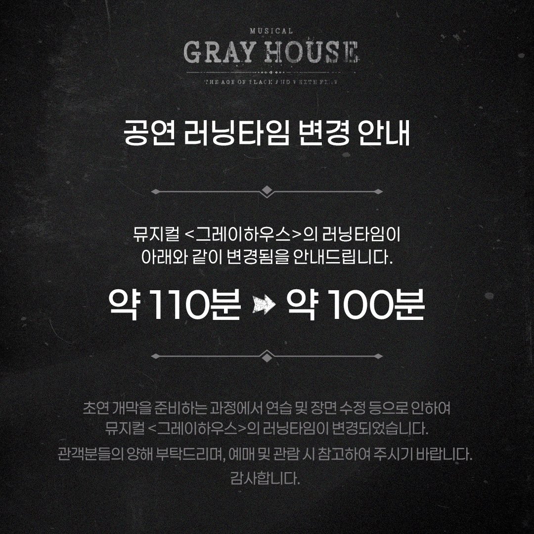 [뮤지컬 #그레이하우스]

🎫러닝타임 변경 

뮤지컬 &lt;그레이하우스&gt;의 러닝 타임이 아래와 같이 변경됨을 안내드립니다.

약 110분 ▶ 약 100분 

자세한 사항은 이미지 참고 부탁드립니다.
감사합니다. 
_
𝐌𝐮𝐬𝐢𝐜𝐚𝐥 𝐆𝐫𝐚𝐲 𝐇𝐨𝐮𝐬𝐞
2025.09.23 - 12.07
예스24아트원 1관