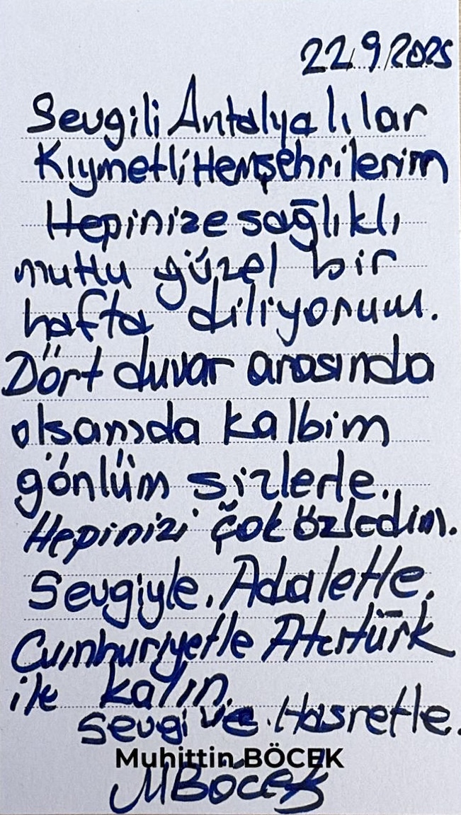 Sevgili Antalyalılar,
Kıymetli hemşehrilerim,

Hepinize sağlıklı, mutlu, güzel bir hafta diliyorum.
Dört duvar arasında olsam da kalbim, gönlüm sizlerle.
Hepinizi çok özledim.

Sevgiyle, adaletle, Cumhuriyetle, Atatürk ile kalın.

Sevgi ve hasretle,
Muhittin BÖCEK