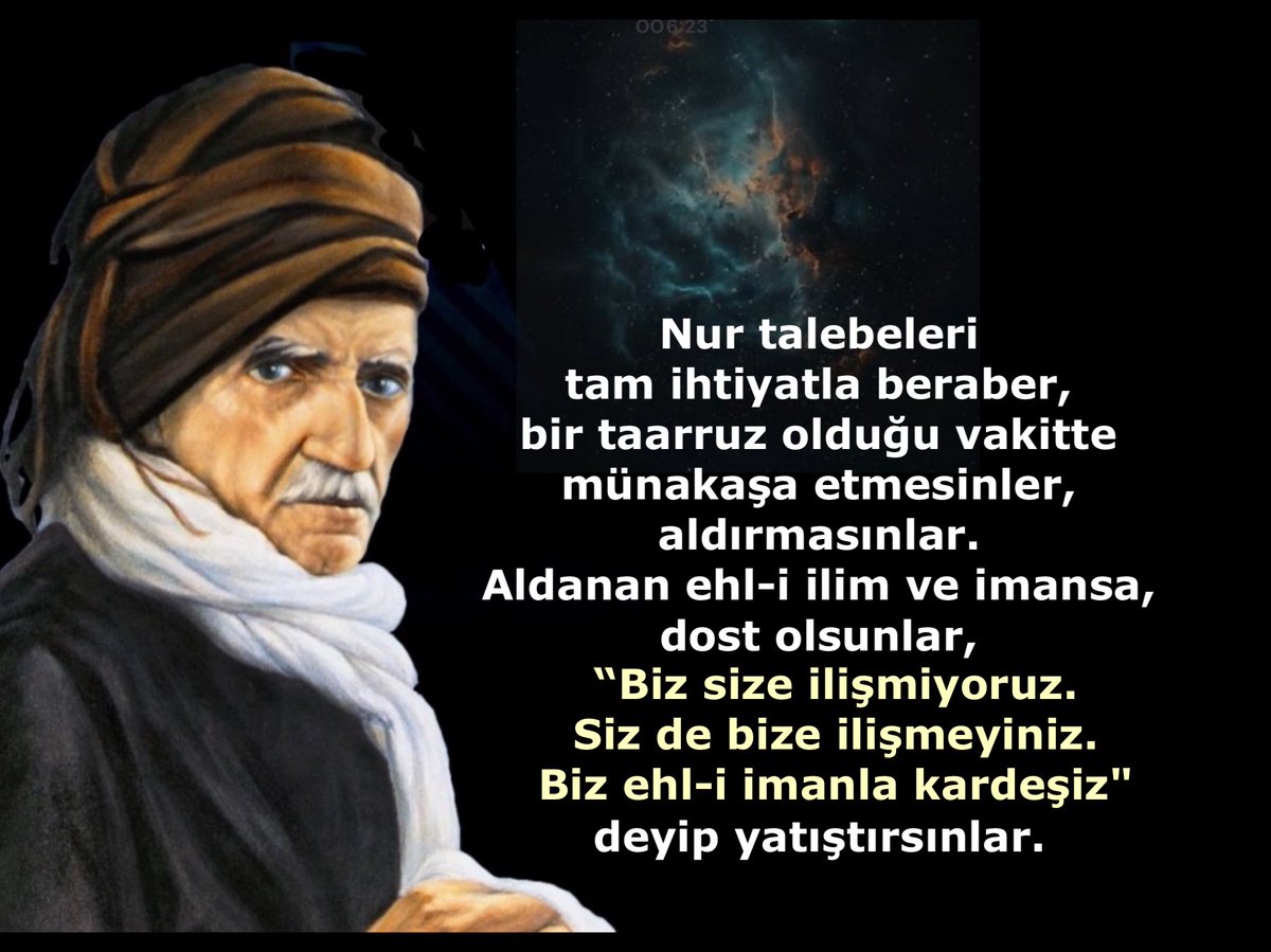 Nur talebeleri tam ihtiyatla beraber, bir taarruz olduğu vakitte münakaşa etmesinler, aldırmasınlar. Aldanan ehl-i ilim ve imansa, dost olsunlar, “Biz size ilişmiyoruz. Siz de bize ilişmeyiniz. Biz ehl-i imanla kardeşiz" deyip yatıştırsınlar.
#Bediüzzaman