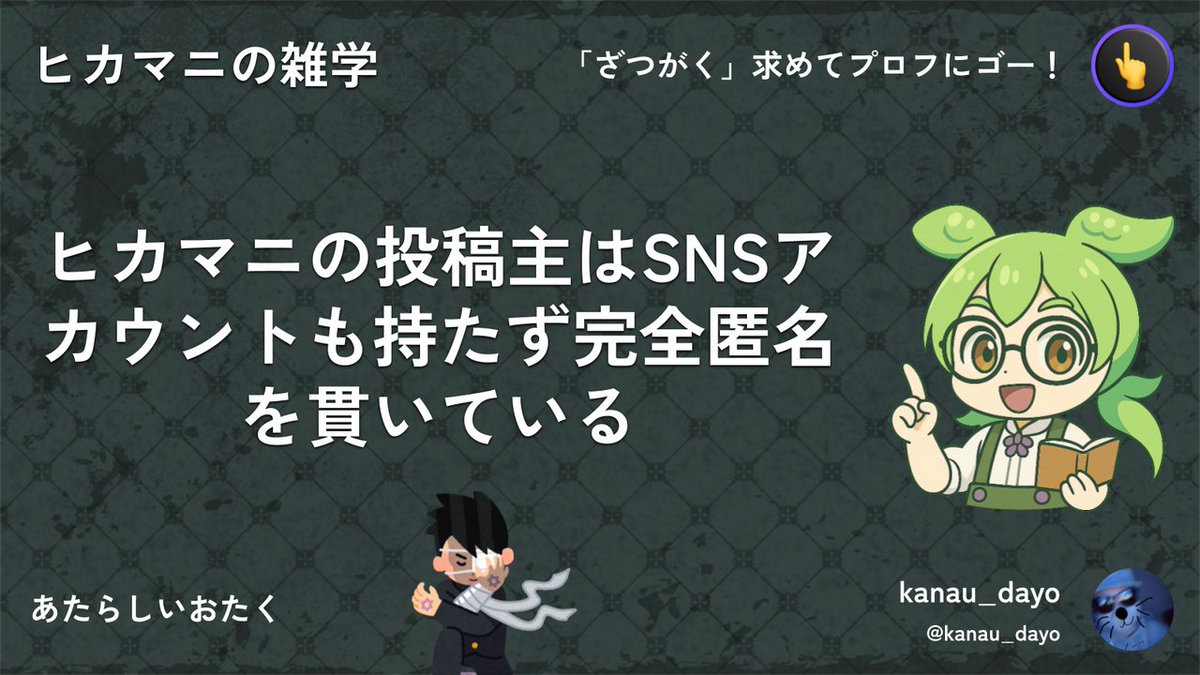ヒカマニの投稿主はSNSアカウントも持ってないのだ。完全匿名を貫いてるんだよ、なのだ。
