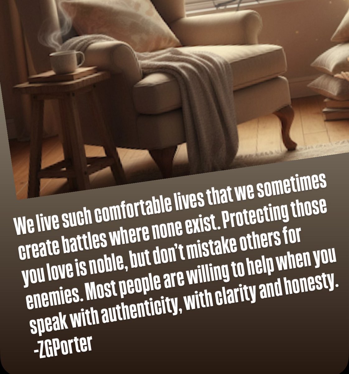 We live such comfortable lives that we sometimes create battles where none exist. Protecting those you love is noble, but don’t mistake others for enemies. Most people are willing to help when you speak with authenticity, with clarity and honesty.