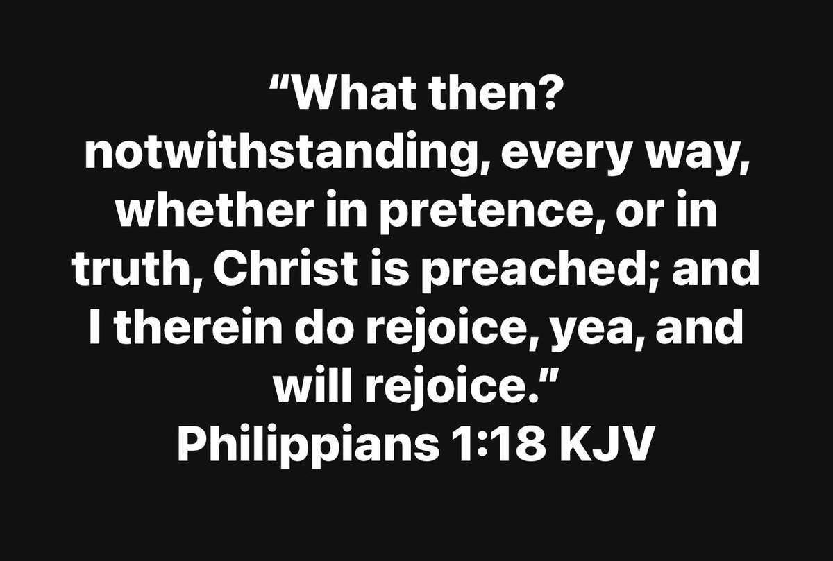 “What then? notwithstanding, every way, whether in pretence, or in truth, Christ is preached; and I therein do rejoice, yea, and will rejoice.”
Philippians 1:18 KJV
